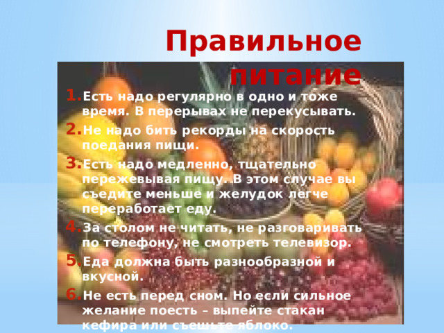 Правильное питание Есть надо регулярно в одно и тоже время. В перерывах не перекусывать. Не надо бить рекорды на скорость поедания пищи. Есть надо медленно, тщательно пережевывая пищу. В этом случае вы съедите меньше и желудок легче переработает еду. За столом не читать, не разговаривать по телефону, не смотреть телевизор. Еда должна быть разнообразной и вкусной. Не есть перед сном. Но если сильное желание поесть – выпейте стакан кефира или съешьте яблоко. 