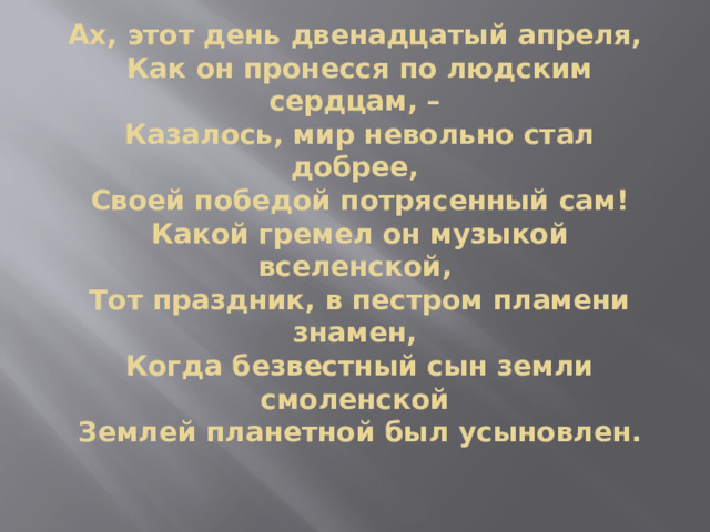 Ах, этот день двенадцатый апреля,  Как он пронесся по людским сердцам, –  Казалось, мир невольно стал добрее,  Своей победой потрясенный сам!  Какой гремел он музыкой вселенской,  Тот праздник, в пестром пламени знамен,  Когда безвестный сын земли смоленской  Землей планетной был усыновлен. 