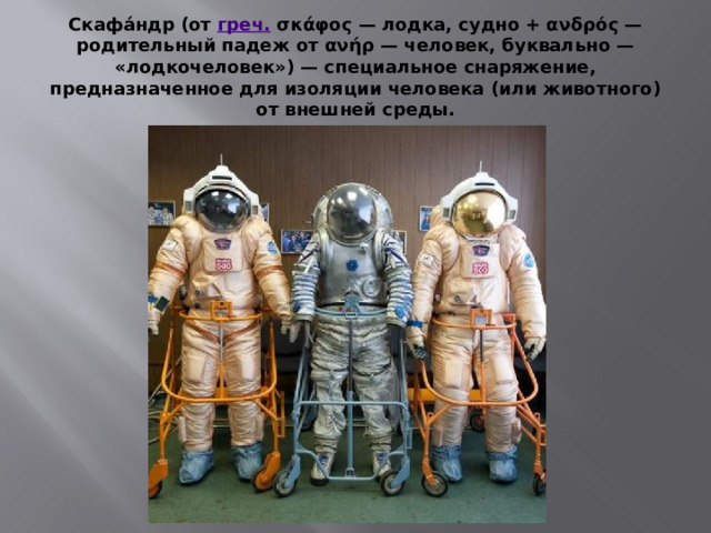Скафа́ндр (от  греч.  σκάφος — лодка, судно + ανδρός — родительный падеж от ανήρ — человек, буквально — «лодкочеловек») — специальное снаряжение, предназначенное для изоляции человека (или животного) от внешней среды. 