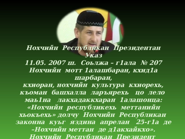 Нохчийн Республикан Президентан  Указ 11.05. 2007 ш. Соьлжа – г1ала № 207 Нохчийн мотт 1алашбаран, кхид1а шарбаран, кхиоран, нохчийн культура кхиорехь, къоман башхалла ларъярехь цо лело маь1на лакхадаккхаран 1алашонца: «Нохчийн республикехь меттанийн хьокъехь» долчу Нохчийн Республикан законна куьг яздина апрелан 25-г1а де –Нохчийн меттан де д1акхайкхо». Нохчийн Республикан Президент Р.А.Кадыров.  