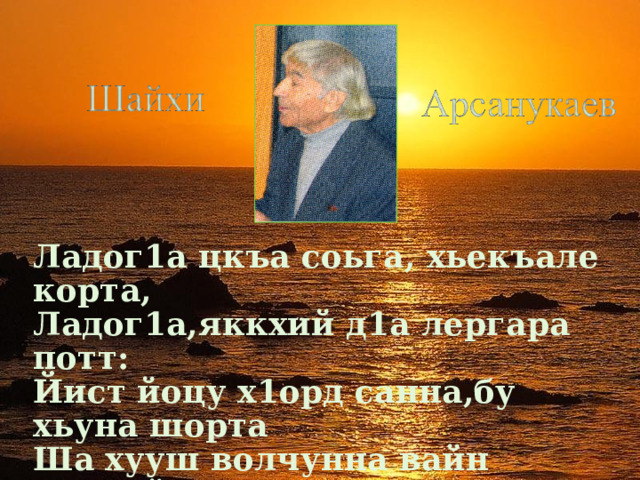Ладог1а цкъа соьга, хьекъале корта, Ладог1а,яккхий д1а лергара потт: Йист йоцу х1орд санна,бу хьуна шорта Ша хууш волчунна вайн нохчийн мотт…  
