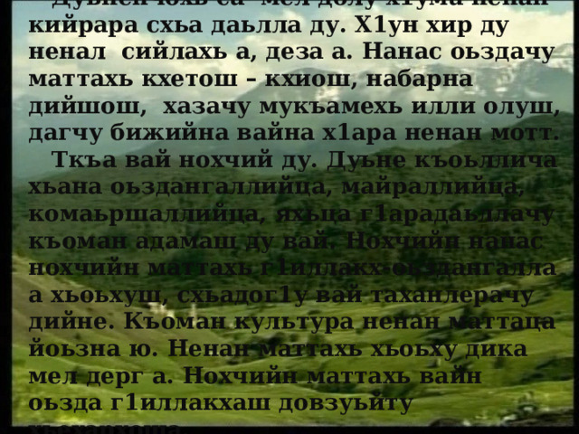  Дуьненчохь са мел долу х1ума ненан кийрара схьа даьлла ду. Х1ун хир ду ненал сийлахь а, деза а. Нанас оьздачу маттахь кхетош – кхиош, набарна дийшош, хазачу мукъамехь илли олуш, дагчу бижийна вайна х1ара ненан мотт.  Ткъа вай нохчий ду. Дуьне къоьллича хьана оьздангаллийца, майраллийца, комаьршаллийца, яхьца г1арадаьллачу къоман адамаш ду вай. Нохчийн нанас нохчийн маттахь г1иллакх-оьздангалла а хьоьхуш, схьадог1у вай таханлерачу дийне. Къоман культура ненан маттаца йоьзна ю. Ненан маттахь хьоьху дика мел дерг а. Нохчийн маттахь вайн оьзда г1иллакхаш довзуьйту хьехархоша. 