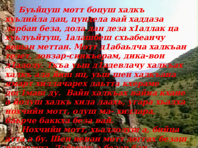  Буьйцуш мотт боцуш халкъ хуьлийла дац, цундела вай хаддаза ларбан беза, дола дан деза х1аллак ца хуьлуьйтуш, 1алашбеш схьабеанчу вешан меттан. Мотт д1абаьлча халкъан тезет, ловзар-синкъерам, дика-вон д1адолу. Ткъа уьш д1адевлачу халкъах халкъ ала йиш яц, уьш шен халкъана ямарт хиллачарех лаьтта кхераме дог1маш ду. Вайн халкъах вайна кхане а йолуш халкъ хила лаахь, угара хьалха нохчийн мотт, олуш ма- хиллара, баьрче баккха беза вай.  Нохчийн мотт, хьалдолуш а, бийца атта а бу. Шен ненан мотт доггах безаш воцчунна, Даймохк а безар бац. 