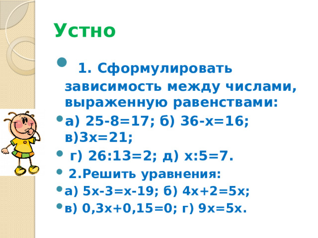 Устно  1. Сформулировать зависимость между числами, выраженную равенствами: а) 25-8=17; б) 36-х=16; в)3х=21;  г) 26:13=2; д) х:5=7.  2.Решить уравнения: а) 5х-3=х-19; б) 4х+2=5х; в) 0,3х+0,15=0; г) 9х=5х. 