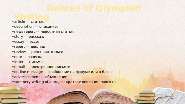  Genres of Olympiad Writing article — статья; description — описание; news report — новостная статья; story — рассказ; essay — эссе; report — доклад; review — рецензия, отзыв; note — записка; letter — письмо; e-mail — электронное письмо; on-line message — сообщение на форуме или в блоге; advertisement — объявление. summery writing of a project-краткое описание проекта 