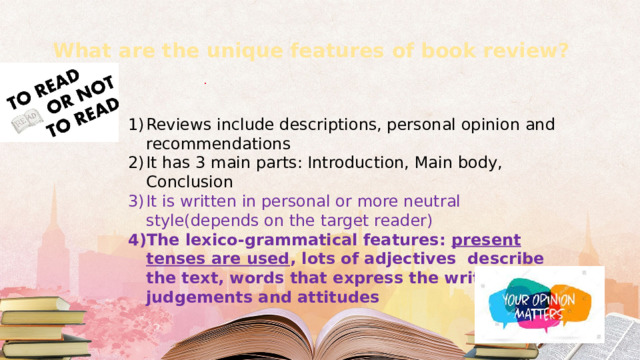 What are the unique features of book review?   Reviews include descriptions, personal opinion and recommendations It has 3 main parts: Introduction, Main body, Conclusion It is written in personal or more neutral style(depends on the target reader) The lexico-grammatical features: present tenses are used , lots of adjectives describe the text, words that express the writer’s judgements and attitudes 