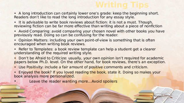  Writing Tips   •  A long introduction can certainly lower one’s grade: keep the beginning short. Readers don’t like to read the long introduction for any essay style. •  It is advisable to write book reviews about fiction: it is not a must. Though, reviewing fiction can be far more effective than writing about a piece of nonfiction •  Avoid Comparing: avoid comparing your chosen novel with other books you have previously read. Doing so can be confusing for the reader. •  Opinion Matters: including your own point-of-view is something that is often encouraged when writing book reviews. •  Refer to Templates: a book review template can help a student get a clearer understanding of the required writing style. •  Don’t be Afraid to Criticize: usually, your own opinion isn’t required for academic papers below Ph.D. level. On the other hand, for book reviews, there’s an exception. •  Use Positivity: include a fair amount of positive comments and criticism. •  Enjoyed the book? If you loved reading the book, state it. Doing so makes your book analysis more personalized.  Leave the reader wanting more…Avoid spoilers 