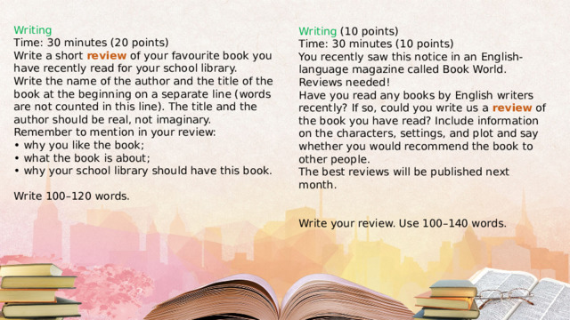 Writing Time: 30 minutes (20 points) Write a short review of your favourite book you have recently read for your school library. Write the name of the author and the title of the book at the beginning on a separate line (words are not counted in this line). The title and the author should be real, not imaginary. Remember to mention in your review: • why you like the book; • what the book is about; • why your school library should have this book. Write 100–120 words. Writing (10 points) Time: 30 minutes (10 points) You recently saw this notice in an English-language magazine called Book World. Reviews needed! Have you read any books by English writers recently? If so, could you write us a review of the book you have read? Include information on the characters, settings, and plot and say whether you would recommend the book to other people. The best reviews will be published next month. Write your review. Use 100–140 words. 