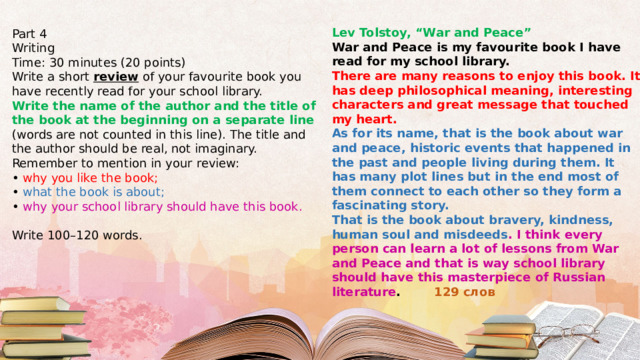 Lev Tolstoy, “War and Peace” War and Peace is my favourite book I have read for my school library. There are many reasons to enjoy this book. It has deep philosophical meaning, interesting characters and great message that touched my heart. As for its name, that is the book about war and peace, historic events that happened in the past and people living during them. It has many plot lines but in the end most of them connect to each other so they form a fascinating story. That is the book about bravery, kindness, human soul and misdeeds . I think every person can learn a lot of lessons from War and Peace and that is way school library should have this masterpiece of Russian literature .  129 слов Part 4 Writing Time: 30 minutes (20 points) Write a short review of your favourite book you have recently read for your school library. Write the name of the author and the title of the book at the beginning on a separate line (words are not counted in this line). The title and the author should be real, not imaginary. Remember to mention in your review: • why you like the book; • what the book is about; • why your school library should have this book. Write 100–120 words. 