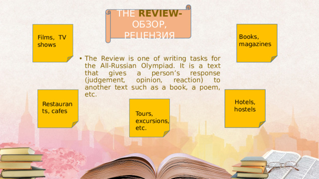 THE REVIEW- ОБЗОР, РЕЦЕНЗИЯ Books, magazines Films, TV shows The Review is one of writing tasks for the All-Russian Olympiad. It is a text that gives a person’s response (judgement, opinion, reaction) to another text such as a book, a poem, etc. Hotels, hostels Restaurants, cafes Tours, excursions, etc. 