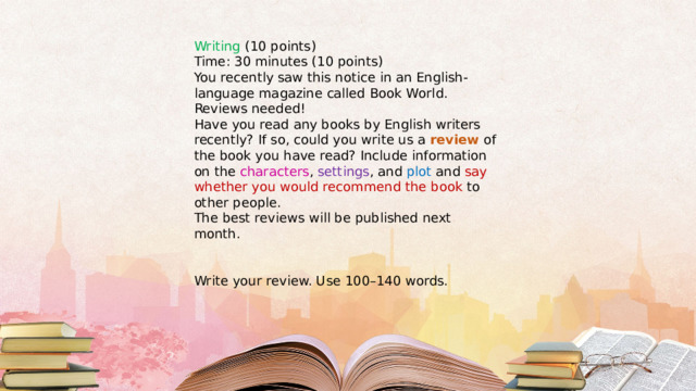 Writing (10 points) Time: 30 minutes (10 points) You recently saw this notice in an English-language magazine called Book World. Reviews needed! Have you read any books by English writers recently? If so, could you write us a review of the book you have read? Include information on the characters , settings , and plot and say whether you would recommend the book to other people. The best reviews will be published next month. Write your review. Use 100–140 words. 