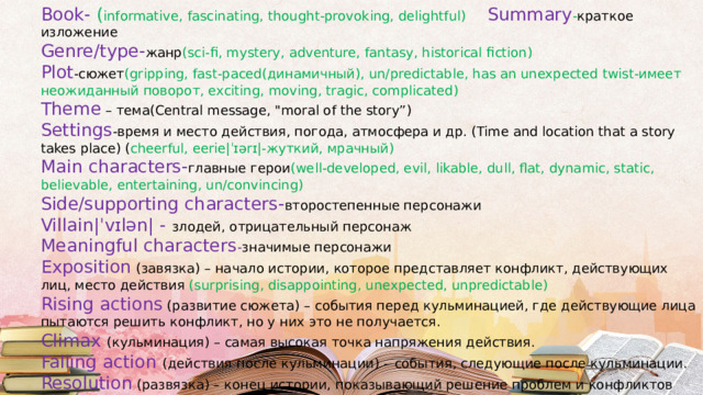 Book- ( informative, fascinating, thought-provoking, delightful) Summary - краткое изложение Genre/type- жанр (sci-fi, mystery, adventure, fantasy, historical fiction) Plot -сюжет (gripping, fast-paced(динамичный), un/predictable, has an unexpected twist-имеет неожиданный поворот, exciting, moving, tragic, complicated) Theme – тема(Central message, 