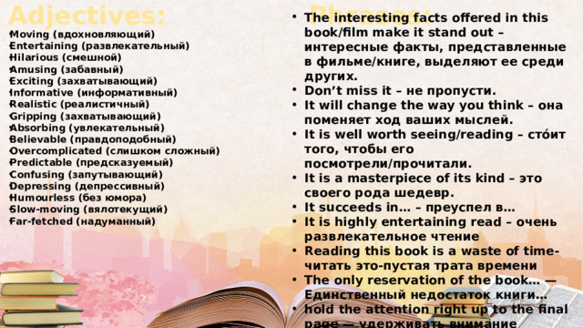 Adjectives: Phrases: The interesting facts offered in this book/film make it stand out – интересные факты, представленные в фильме/книге, выделяют ее среди других. Don’t miss it – не пропусти. It will change the way you think – она поменяет ход ваших мыслей. It is well worth seeing/reading – сто́ит того, чтобы его посмотрели/прочитали. It is a masterpiece of its kind – это своего рода шедевр. It succeeds in… – преуспел в… It is highly entertaining read – очень развлекательное чтение Reading this book is a waste of time-читать это-пустая трата времени The only reservation of the book… — Единственный недостаток книги… hold the attention right up to the final page — удерживать внимание читателя до последней страницы Moving (вдохновляющий) Entertaining (развлекательный) Hilarious (смешной) Amusing (забавный) Exciting (захватывающий) Informative (информативный) Realistic (реалистичный) Gripping (захватывающий) Absorbing (увлекательный) Believable (правдоподобный)  Overcomplicated (слишком сложный) Predictable (предсказуемый) Confusing (запутывающий) Depressing (депрессивный) Humourless (без юмора) Slow-moving (вялотекущий) Far-fetched (надуманный) 
