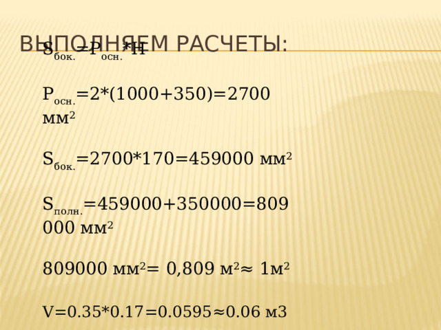 Выполняем расчеты: S бок. =Р осн. *Н Р осн. =2*(1000+350)=2700 мм 2 S бок. =2700*170=459000 мм 2 S полн. =459000+350000=809   000 мм 2 809000 мм 2 = 0,809 м 2 ≈ 1м 2 V=0.35*0.17=0.0595≈0.06 м3  