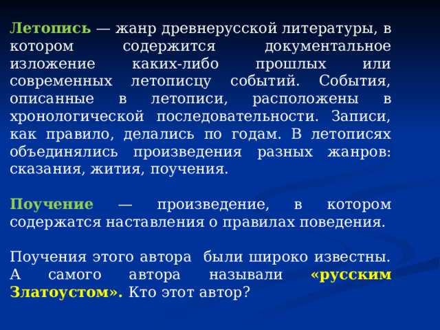 Летопись — жанр древнерусской литературы, в котором содержится документальное изложение каких-либо прошлых или современных летописцу событий. События, описанные в летописи, расположены в хронологической последовательности. Записи, как правило, делались по годам. В летописях объединялись произведения разных жанров: сказания, жития, поучения.   Поучение — произведение, в котором содержатся наставления о правилах поведения. Поучения этого автора были широко известны. А самого автора называли «русским Златоустом». Кто этот автор? 