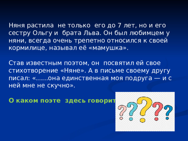 Няня растила не только его до 7 лет, но и его сестру Ольгу и брата Льва. Он был любимцем у няни, всегда очень трепетно относился к своей кормилице, называл её «мамушка». Став известным поэтом, он посвятил ей свое стихотворение «Няне». А в письме своему другу писал: «…...она единственная моя подруга — и с ней мне не скучно». О каком поэте здесь говорится? 