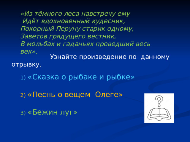 «Из тёмного леса навстречу ему  Идёт вдохновенный кудесник, Покорный Перуну старик одному, Заветов грядущего вестник, В мольбах и гаданьях проведший весь век».  Узнайте произведение по данному отрывку. «Сказка о рыбаке и рыбке» «Песнь о вещем Олеге» «Бежин луг» 