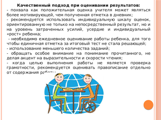 Качественный подход при оценивании результатов: - похвала как положительная оценка учителя может являться более мотивирующей, чем полученная отметка в дневник; - рекомендуется использовать индивидуальную шкалу оценок, ориентированную не только на непосредственный результат, но и на уровень затраченных усилий, усердие и индивидуальный «рост» ребенка;  - необходимо ежедневное оценивание работы ребенка, для того чтобы единичная отметка за итоговый тест не стала решающей; - использование меньшего количества заданий; - обращать особое внимание на понимание прочитанного, не делая акцент на выразительности и скорости чтения; - когда целью выполнения работы не является проверка грамотности, рекомендуется оценивать правописание отдельно от содержания работы. 