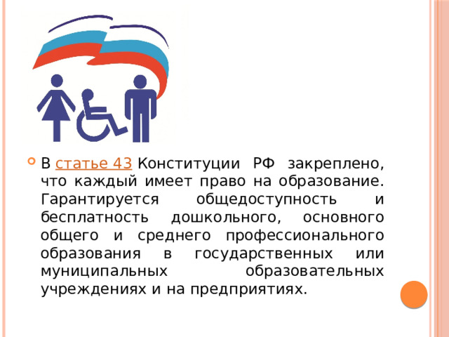 В  статье 43  Конституции РФ закреплено, что каждый имеет право на образование. Гарантируется общедоступность и бесплатность дошкольного, основного общего и среднего профессионального образования в государственных или муниципальных образовательных учреждениях и на предприятиях. 