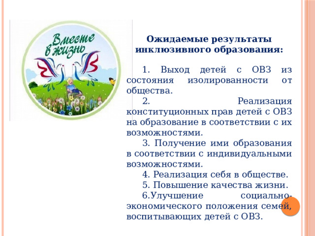 Ожидаемые результаты инклюзивного образования:  1. Выход детей с ОВЗ из состояния изолированности от общества.  2. Реализация конституционных прав детей с ОВЗ на образование в соответствии с их возможностями.  3. Получение ими образования в соответствии с индивидуальными возможностями.  4. Реализация себя в обществе.  5. Повышение качества жизни.  6.Улучшение социально-экономического положения семей, воспитывающих детей с ОВЗ. 