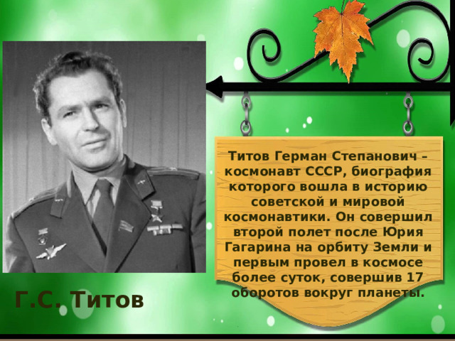    Титов Герман Степанович – космонавт СССР, биография которого вошла в историю советской и мировой космонавтики. Он совершил второй полет после Юрия Гагарина на орбиту Земли и первым провел в космосе более суток, совершив 17 оборотов вокруг планеты. Г.С. Титов   
