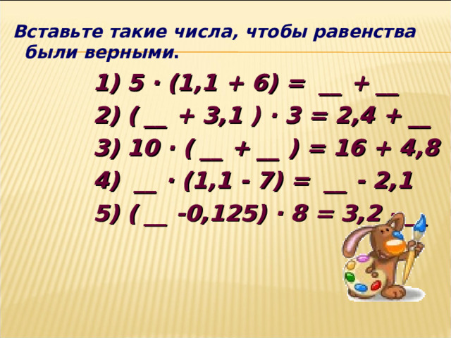  Вставьте такие числа, чтобы равенства были верными .  1) 5 ∙ (1,1 + 6) =  __ + __  2) ( __ + 3 ,1 ) ∙ 3 = 2,4 + __  3) 10 ∙ ( __ + __ ) = 16 + 4 , 8   4)  __ ∙ (1,1 - 7) =  __ - 2,1  5) ( __ -0,125) ∙ 8 = 3,2 - __    