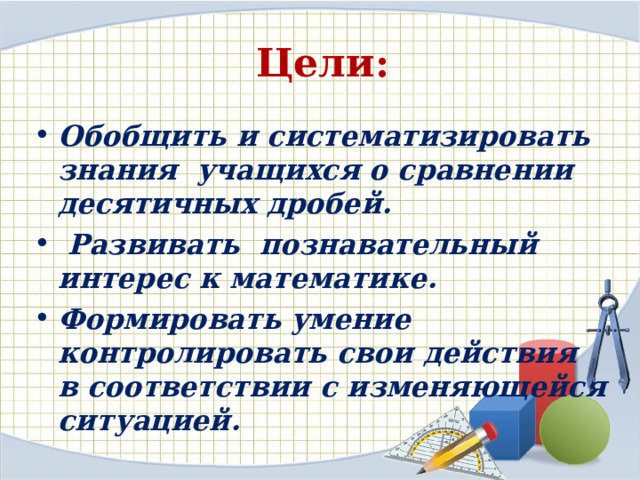 Цели: Обобщить и систематизировать знания учащихся о сравнении десятичных дробей.  Развивать познавательный интерес к математике. Формировать умение контролировать свои действия в соответствии с изменяющейся ситуацией. 