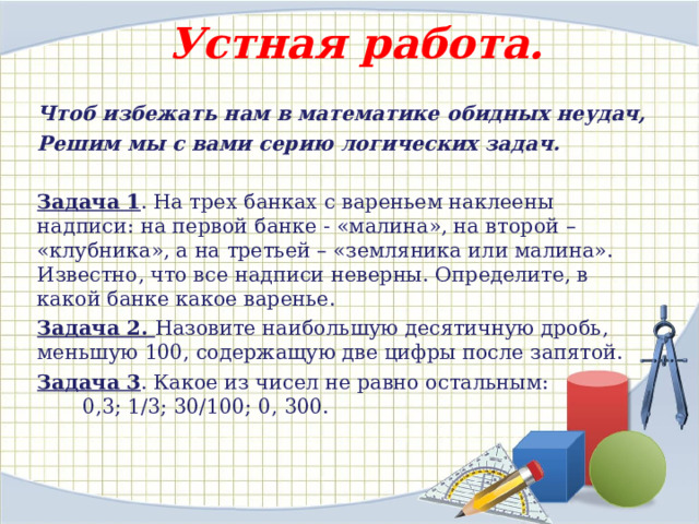 Устная работа. Чтоб избежать нам в математике обидных неудач, Решим мы с вами серию логических задач.  Задача 1 . На трех банках с вареньем наклеены надписи: на первой банке - «малина», на второй – «клубника», а на третьей – «земляника или малина». Известно, что все надписи неверны. Определите, в какой банке какое варенье. Задача 2. Назовите наибольшую десятичную дробь, меньшую 100, содержащую две цифры после запятой. Задача 3 . Какое из чисел не равно остальным: 0,3; 1/3; 30/100; 0, 300. 