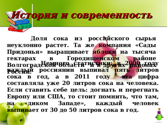 История и современность  Доля сока из российского сырья неуклонно растет. Та же компания «Сады Придонья» выращивает яблоки на тысяча гектарах в Городищенском районе Волгоградской области и в других  районах России.  Немного статистики: в 2000 году каждый россиянин выпивал пять литров сока в год, а в 2011 году эта цифра составляла уже 20 литров сока на человека. Если ставить себе цель: догнать и перегнать Европу или США, то стоит помнить, что там, на «диком Западе», каждый человек выпивает от 30 до 50 литров сока в год. 