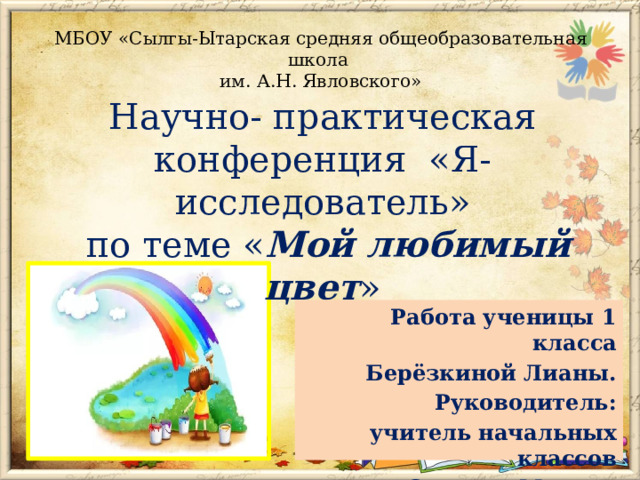 МБОУ «Сылгы-Ытарская средняя общеобразовательная школа  им. А.Н. Явловского» Научно- практическая конференция «Я- исследователь»  по теме « Мой любимый цвет » Работа ученицы 1 класса Берёзкиной Лианы. Руководитель: учитель начальных классов Сивцева Марина Борисовна . 