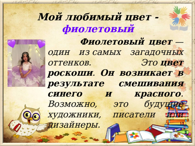 Мой любимый цвет - фиолетовый  Фиолетовый цвет  — один из самых загадочных оттенков. Это  цвет роскоши . Он возникает в результате смешивания синего и красного . Возможно, это будущие художники, писатели или дизайнеры.  