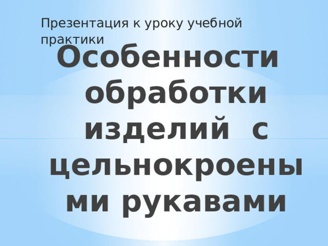 Презентация к уроку учебной практики Особенности обработки изделий с цельнокроеными рукавами 