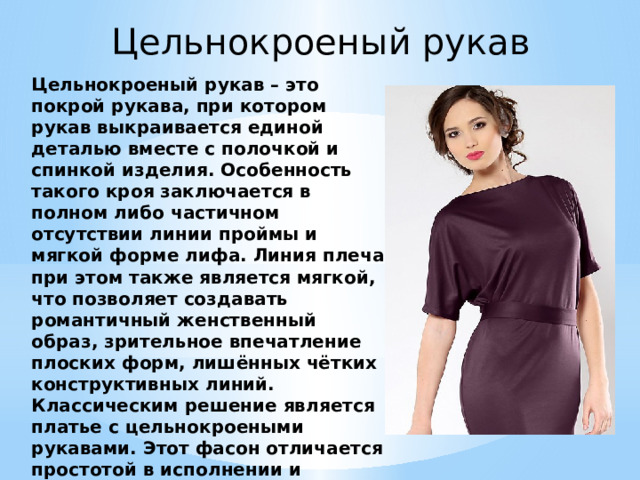 Цельнокроеный рукав Цельнокроеный рукав – это покрой рукава, при котором рукав выкраивается единой деталью вместе с полочкой и спинкой изделия. Особенность такого кроя заключается в полном либо частичном отсутствии линии проймы и мягкой форме лифа. Линия плеча при этом также является мягкой, что позволяет создавать романтичный женственный образ, зрительное впечатление плоских форм, лишённых чётких конструктивных линий. Классическим решение является платье с цельнокроеными рукавами. Этот фасон отличается простотой в исполнении и комфортностью в носке, поэтому он не выходит из моды уже несколько столетий. 