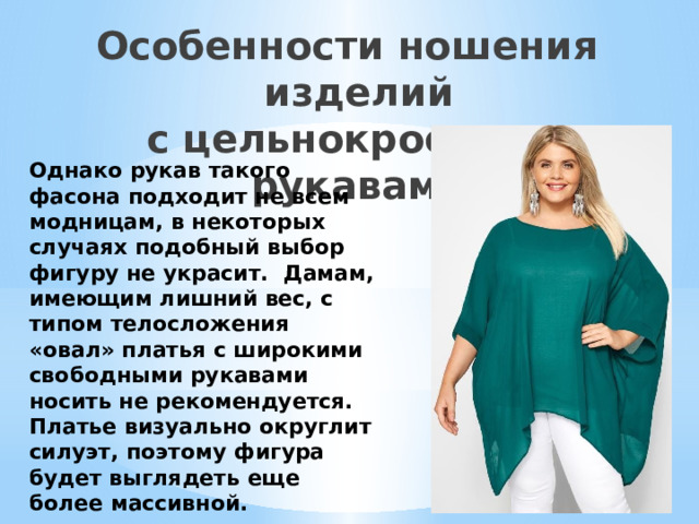 Особенности ношения изделий  с цельнокроеными рукавами Однако рукав такого фасона подходит не всем модницам, в некоторых случаях подобный выбор фигуру не украсит.  Дамам, имеющим лишний вес, с типом телосложения «овал» платья с широкими свободными рукавами носить не рекомендуется. Платье визуально округлит силуэт, поэтому фигура будет выглядеть еще более массивной. 