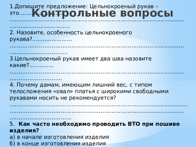 1.Допишите предложение: Цельнокроеный рукав – это……………………. ………………………………………………………………………………………………………………… 2. Назовите, особенность цельнокроеного рукава?....................... ……………………………………………………………………………………………………………… .. 3.Цельнокроеный рукав имеет два шва назовите какие?.............. …………………………………………………………………………………………………………… .. 4.  Почему дамам, имеющим лишний вес, с типом телосложения «овал» платья с широкими свободными рукавами носить не рекомендуется?…………………………………………………………………………………….. ………………………………………………………………………………………………………………… . 5.  Как часто необходимо проводить ВТО при пошиве изделия? а) в начале изготовления изделия б) в конце изготовления изделия в) после каждого изготовления узла изделия    Контрольные вопросы  