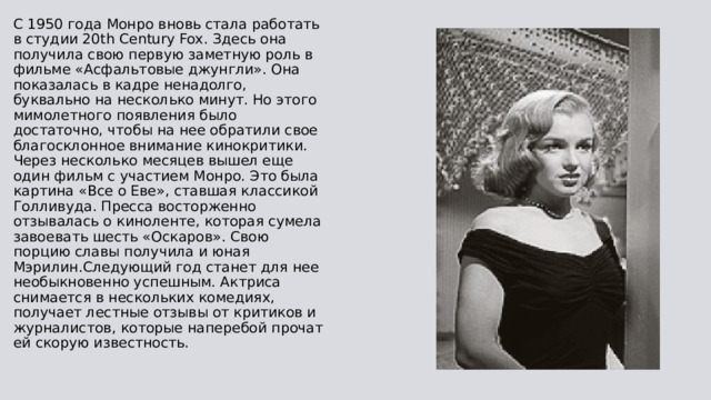 С 1950 года Монро вновь стала работать в студии 20th Century Fox. Здесь она получила свою первую заметную роль в фильме «Асфальтовые джунгли». Она показалась в кадре ненадолго, буквально на несколько минут. Но этого мимолетного появления было достаточно, чтобы на нее обратили свое благосклонное внимание кинокритики. Через несколько месяцев вышел еще один фильм с участием Монро. Это была картина «Все о Еве», ставшая классикой Голливуда. Пресса восторженно отзывалась о киноленте, которая сумела завоевать шесть «Оскаров». Свою порцию славы получила и юная Мэрилин.Следующий год станет для нее необыкновенно успешным. Актриса снимается в нескольких комедиях, получает лестные отзывы от критиков и журналистов, которые наперебой прочат ей скорую известность. 