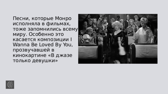 Песни, которые Монро исполняла в фильмах, тоже запомнились всему миру. Особенно это касается композиции I Wanna Be Loved By You, прозвучавшей в кинокартине «В джазе только девушки» 