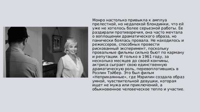 Монро настолько привыкла к амплуа прелестной, но недалекой блондинки, что ей уже не хотелось более серьезной работы. Ее раздирали противоречия, она часто мечтала о воплощении драматического образа, но панически боялась провала. Не находилось и режиссеров, способных провести рискованный эксперимент, поскольку провальные фильмы сильно бьют по карману и репутации. И только в 1961 году, за несколько месяцев до своей кончины, актриса сыграет свою единственную драматическую роль, перевоплотившись в Розлин Тэйбер. Это был фильм «Неприкаянные», где Мэрилин создала образ умной, чувствительной девушки, которая ищет не мужа или приключений, а обыкновенное человеческое тепло и участие. 