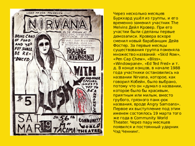 Через несколько месяцев Буркхард ушёл из группы, и его временно заменил участник The Melvins Дейл Кровер. При его участии были сделаны первые демозаписи. Кровера вскоре сменил новый барабанщик Дейв Фостер. За первые месяцы существования группа поменяла множество названий: «Skid Row», «Pen Cap Chew», «Bliss», «Windowpane», «Ed Ted Fred» и т. д. В конце концов, в начале 1988 года участники остановились на названии Nirvana, которое, как говорил Кобейн, было выбрано, потому что он «думал о названии, которое было бы красивым, приятным или милым, вместо грубого, грязного панк-рок названия, вроде Angry Samoans». Первое их выступление под этим именем состоялось 19 марта того же года в Community World Theater. Через пару месяцев появился и постоянный ударник Чэд Ченнинг. 