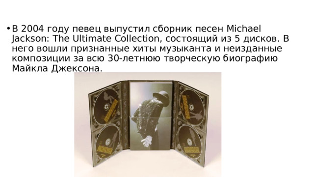 В 2004 году певец выпустил сборник песен Michael Jackson: The Ultimate Collection, состоящий из 5 дисков. В него вошли признанные хиты музыканта и неизданные композиции за всю 30-летнюю творческую биографию Майкла Джексона. 