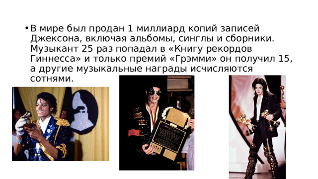 В мире был продан 1 миллиард копий записей Джексона, включая альбомы, синглы и сборники. Музыкант 25 раз попадал в «Книгу рекордов Гиннесса» и только премий «Грэмми» он получил 15, а другие музыкальные награды исчисляются сотнями. 