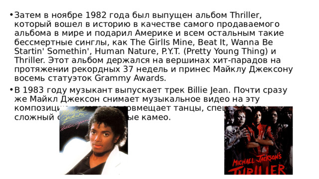 Затем в ноябре 1982 года был выпущен альбом Thriller, который вошел в историю в качестве самого продаваемого альбома в мире и подарил Америке и всем остальным такие бессмертные синглы, как The GirlIs Mine, Beat It, Wanna Be Startin' Somethin', Human Nature, P.Y.T. (Pretty Young Thing) и Thriller. Этот альбом держался на вершинах хит-парадов на протяжении рекордных 37 недель и принес Майклу Джексону восемь статуэток Grammy Awards. В 1983 году музыкант выпускает трек Billie Jean. Почти сразу же Майкл Джексон снимает музыкальное видео на эту композицию, в котором совмещает танцы, спецэффекты, сложный сюжет и звездные камео. 
