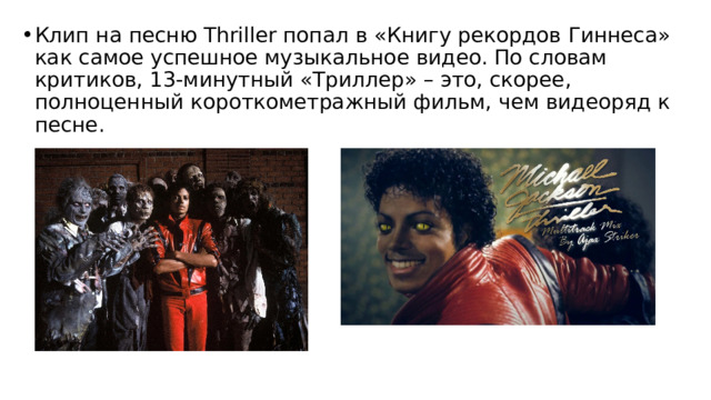 Клип на песню Thriller попал в «Книгу рекордов Гиннеса» как самое успешное музыкальное видео. По словам критиков, 13-минутный «Триллер» – это, скорее, полноценный короткометражный фильм, чем видеоряд к песне.  