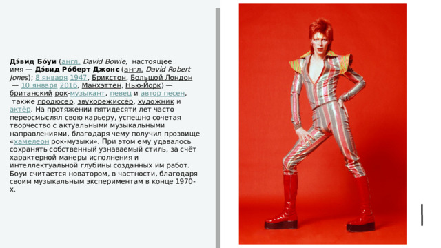 Дэ́вид Бо́уи  ( англ.   David Bowie ,  настоящее имя —  Дэ́вид Ро́берт Джонс  ( англ.   David Robert Jones );  8 января   1947 ,  Брикстон ,  Большой Лондон  —  10 января   2016 ,  Манхэттен ,  Нью-Йорк ) —  британский   рок - музыкант ,  певец  и  автор песен ,  также  продюсер ,  звукорежиссёр ,  художник  и  актёр . На протяжении пятидесяти лет часто переосмыслял свою карьеру, успешно сочетая творчество с актуальными музыкальными направлениями, благодаря чему получил прозвище « хамелеон  рок-музыки». При этом ему удавалось сохранять собственный узнаваемый стиль, за счёт характерной манеры исполнения и интеллектуальной глубины созданных им работ. Боуи считается новатором, в частности, благодаря своим музыкальным экспериментам в конце 1970-х. 