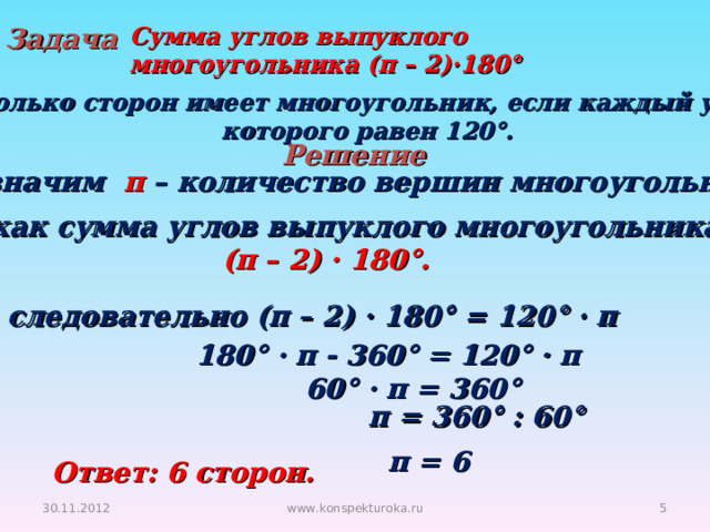 Задача Сумма углов выпуклого многоугольника (п – 2)·180°  Сколько сторон имеет многоугольник, если каждый угол  которого равен 120°. Решение Обозначим п – количество вершин многоугольника. Так как сумма углов выпуклого многоугольника (п – 2) · 180°. То следовательно (п – 2) · 180° = 120° · п 180° · п - 360° = 120° · п 60° · п = 360°  п = 360° : 60°  п = 6 Ответ: 6 сторон. 30.11.2012 www.konspekturoka.ru  