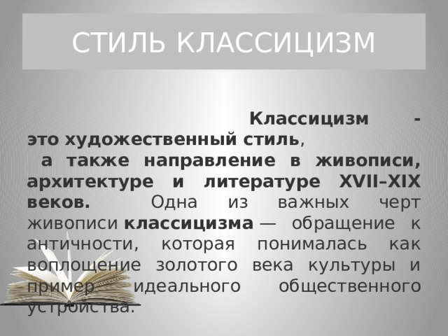 СТИЛЬ КЛАССИЦИЗМ  Классицизм - это   художественный стиль ,  а также направление в живописи, архитектуре и литературе XVII–XIX веков. Одна из важных черт живописи  классицизма  — обращение к античности, которая понималась как воплощение золотого века культуры и пример идеального общественного устройства. 