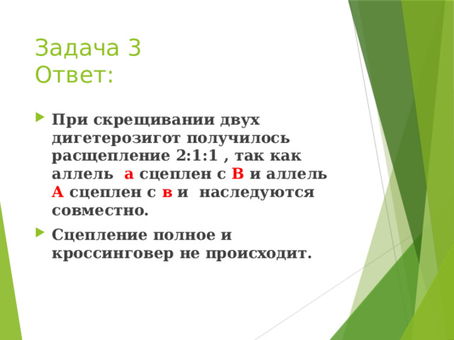 Задача 3  Ответ: При скрещивании двух дигетерозигот получилось расщепление 2:1:1 , так как аллель а сцеплен с В и аллель А сцеплен с в и наследуются совместно. Сцепление полное и кроссинговер не происходит. 