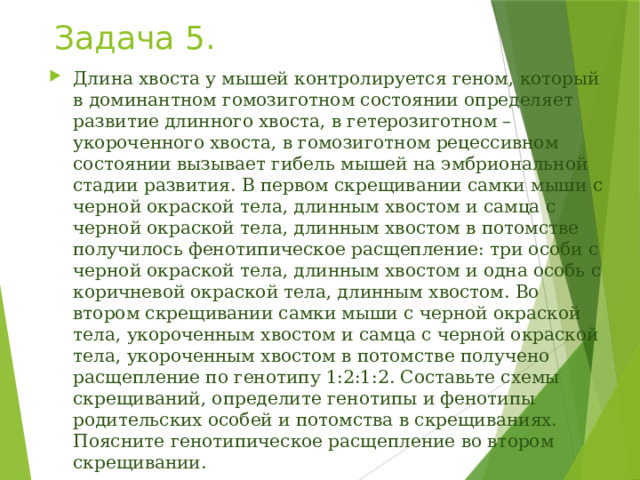 Задача 5. Длина хвоста у мышей контролируется геном, который в доминантном гомозиготном состоянии определяет развитие длинного хвоста, в гетерозиготном – укороченного хвоста, в гомозиготном рецессивном состоянии вызывает гибель мышей на эмбриональной стадии развития. В первом скрещивании самки мыши с черной окраской тела, длинным хвостом и самца с черной окраской тела, длинным хвостом в потомстве получилось фенотипическое расщепление: три особи с черной окраской тела, длинным хвостом и одна особь с коричневой окраской тела, длинным хвостом. Во втором скрещивании самки мыши с черной окраской тела, укороченным хвостом и самца с черной окраской тела, укороченным хвостом в потомстве получено расщепление по генотипу 1:2:1:2. Составьте схемы скрещиваний, определите генотипы и фенотипы родительских особей и потомства в скрещиваниях. Поясните генотипическое расщепление во втором скрещивании. 