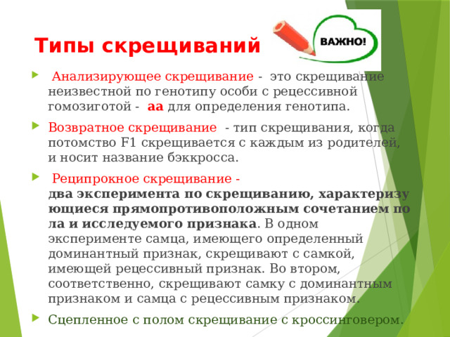 Типы скрещиваний  Анализирующее скрещивание - это скрещивание неизвестной по генотипу особи с рецессивной гомозиготой - аа для определения генотипа. Возвратное скрещивание - тип скрещивания, когда потомство F1 скрещивается с каждым из родителей, и носит название бэккросса.  Реципрокное скрещивание - два   эксперимента   по   скрещиванию,   характеризующиеся   прямопротивоположным   сочетанием   пола   и   исследуемого   признака . В одном эксперименте самца, имеющего определенный доминантный признак, скрещивают с самкой, имеющей рецессивный признак. Во втором, соответственно, скрещивают самку с доминантным признаком и самца с рецессивным признаком. Сцепленное с полом скрещивание с кроссинговером. 