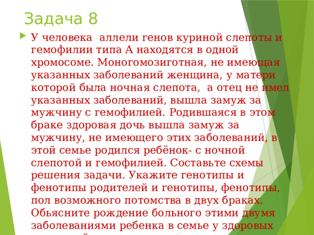 Задача 8 У человека аллели генов куриной слепоты и гемофилии типа А находятся в одной хромосоме. Моногомозиготная, не имеющая указанных заболеваний женщина, у матери которой была ночная слепота, а отец не имел указанных заболеваний, вышла замуж за мужчину с гемофилией. Родившаяся в этом браке здоровая дочь вышла замуж за мужчину, не имеющего этих заболеваний, в этой семье родился ребёнок- с ночной слепотой и гемофилией. Составьте схемы решения задачи. Укажите генотипы и фенотипы родителей и генотипы, фенотипы, пол возможного потомства в двух браках. Обьясните рождение больного этими двумя заболеваниями ребенка в семье у здоровых родителей. 